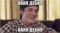 ваня дебил ваня дебил
