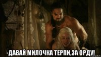 -давай милочка терпи,за орду!