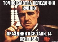 точно! завтра селедочки куплю праздник все-таки. 14 сентября
