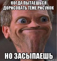 когда пытаешься дорисовать тёме рисунок но засыпаешь