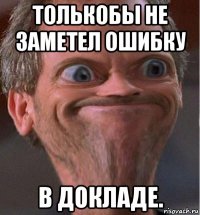 толькобы не заметел ошибку в докладе.