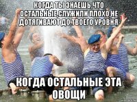 когда ты знаешь,что остальные,служили плохо,не дотягивают до,твоего уровня когда остальные эта овощи