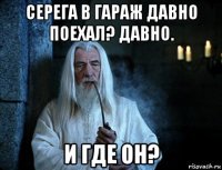 серега в гараж давно поехал? давно. и где он?
