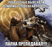 пока ученые выясняли влияние человека на погоду – папка преподавал!!!