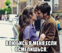 влюбись в меня,если осмелишься.