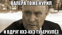 валера тоже курил и вдруг кхэ-кхэ туберкулёз