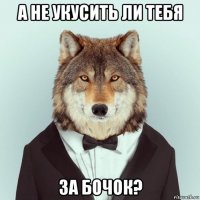 а не укусить ли тебя за бочок?