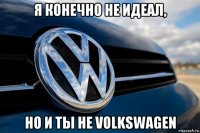 я конечно не идеал, но и ты не volkswagen