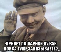  -привет лошарики,ну как пояса туже,завязываете?