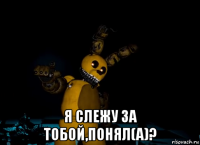  я слежу за тобой,понял(а)?