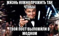 жизнь нужно прожить так чтобы твой пост выложили в модном