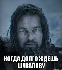  когда долго ждешь шувалову