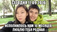 сегодня 17.09.2016 исполнилось нам 10 месяцев. люблю тебя родная