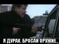  я дурак. бросай оружие