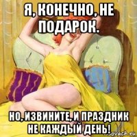 я, конечно, не подарок. но, извините, и праздник не каждый день!