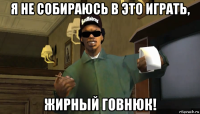 я не собираюсь в это играть, жирный говнюк!