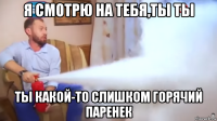 я смотрю на тебя,ты ты ты какой-то слишком горячий паренек