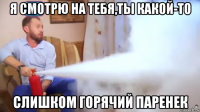я смотрю на тебя,ты какой-то слишком горячий паренек