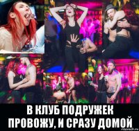  в клуб подружек провожу, и сразу домой