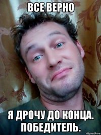 все верно я дрочу до конца. победитель.