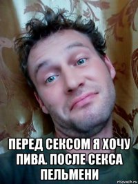  перед сексом я хочу пива. после секса пельмени