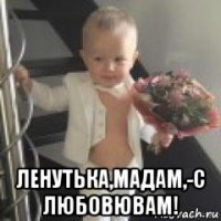  ленутька,мадам,-с любовювам!