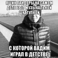 ящик пандоры на самом деле был музыкальной шкатулкой с которой вадим играл в детстве