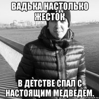 вадька настолько жесток в детстве спал с настоящим медведем.