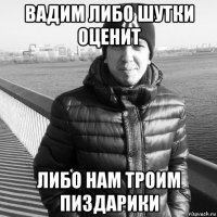 вадим либо шутки оценит либо нам троим пиздарики