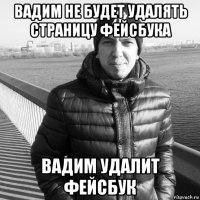 вадим не будет удалять страницу фейсбука вадим удалит фейсбук