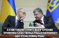  -а я им говорю,терпите.ибо в терпении проявляются истинные рабы,а загранице щас очень,нужны рабы