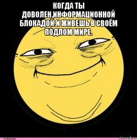 когда ты доволен,информационной блокадой.и живешь в своём подлом мире. 