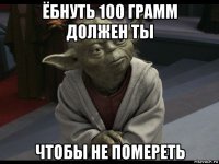 ёбнуть 100 грамм должен ты чтобы не помереть