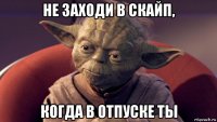 не заходи в скайп, когда в отпуске ты