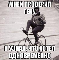 when проверил гену и узнал, что хотел одновременно