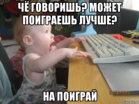 чё говоришь? может поиграешь лучше? на поиграй