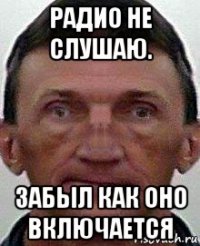 радио не слушаю. забыл как оно включается