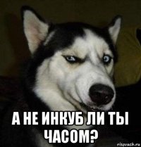  а не инкуб ли ты часом?