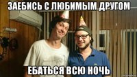 заебись с любимым другом ебаться всю ночь
