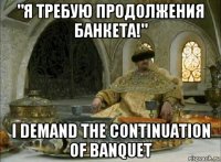 "я требую продолжения банкета!" i demand the continuation of banquet