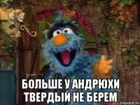  больше у андрюхи твердый не берем