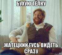 бухую тёлку жатецкий гусь видеть сразу