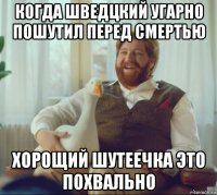 когда шведцкий угарно пошутил перед смертью хорощий шутеечка это похвально