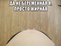 да не беременная я, просто жирная 