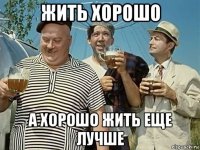 жить хорошо а хорошо жить еще лучше