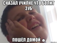 сказал училке что болит зуб пошёл домой ☻