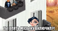  ты опять музыку включил?!