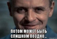  потом может быть слишком поздно...