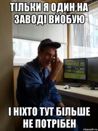 тільки я один на заводі вйобую і ніхто тут більше не потрібен