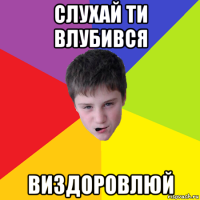 слухай ти влубився виздоровлюй